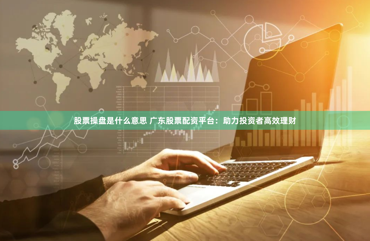 股票操盘是什么意思 广东股票配资平台：助力投资者高效理财