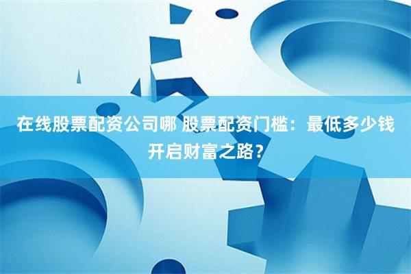 在线股票配资公司哪 股票配资门槛：最低多少钱开启财富之路？