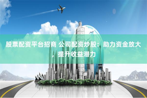 股票配资平台招商 公司配资炒股：助力资金放大，提升收益潜力