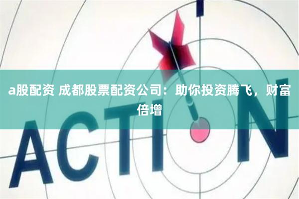 a股配资 成都股票配资公司：助你投资腾飞，财富倍增