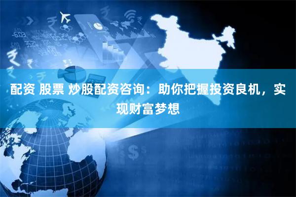 配资 股票 炒股配资咨询：助你把握投资良机，实现财富梦想