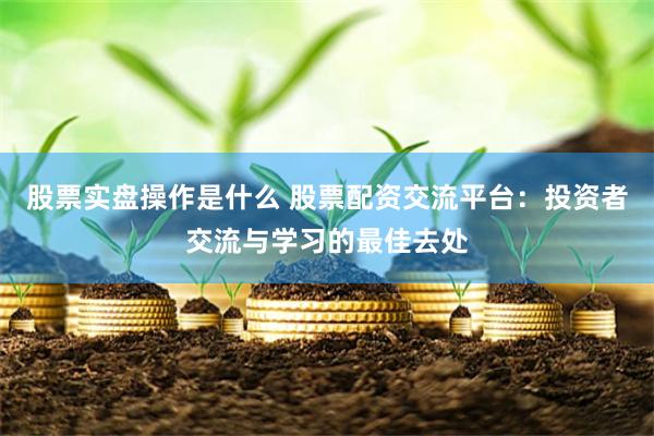 股票实盘操作是什么 股票配资交流平台：投资者交流与学习的最佳去处