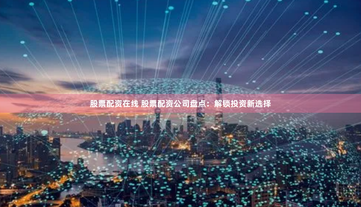 股票配资在线 股票配资公司盘点：解锁投资新选择