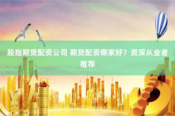 股指期货配资公司 期货配资哪家好？资深从业者推荐