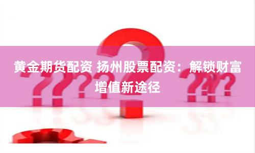 黄金期货配资 扬州股票配资：解锁财富增值新途径
