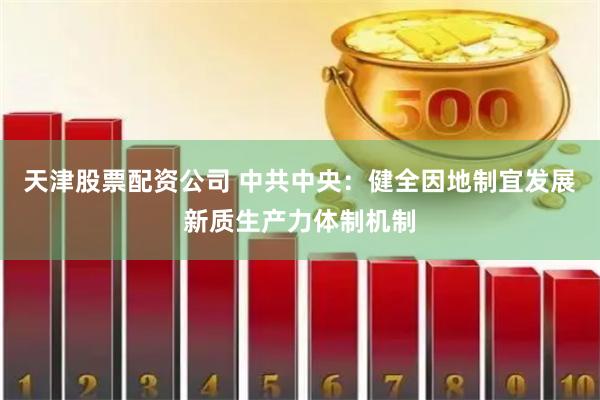 天津股票配资公司 中共中央：健全因地制宜发展新质生产力体制机制