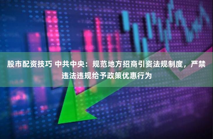 股市配资技巧 中共中央：规范地方招商引资法规制度，严禁违法违规给予政策优惠行为