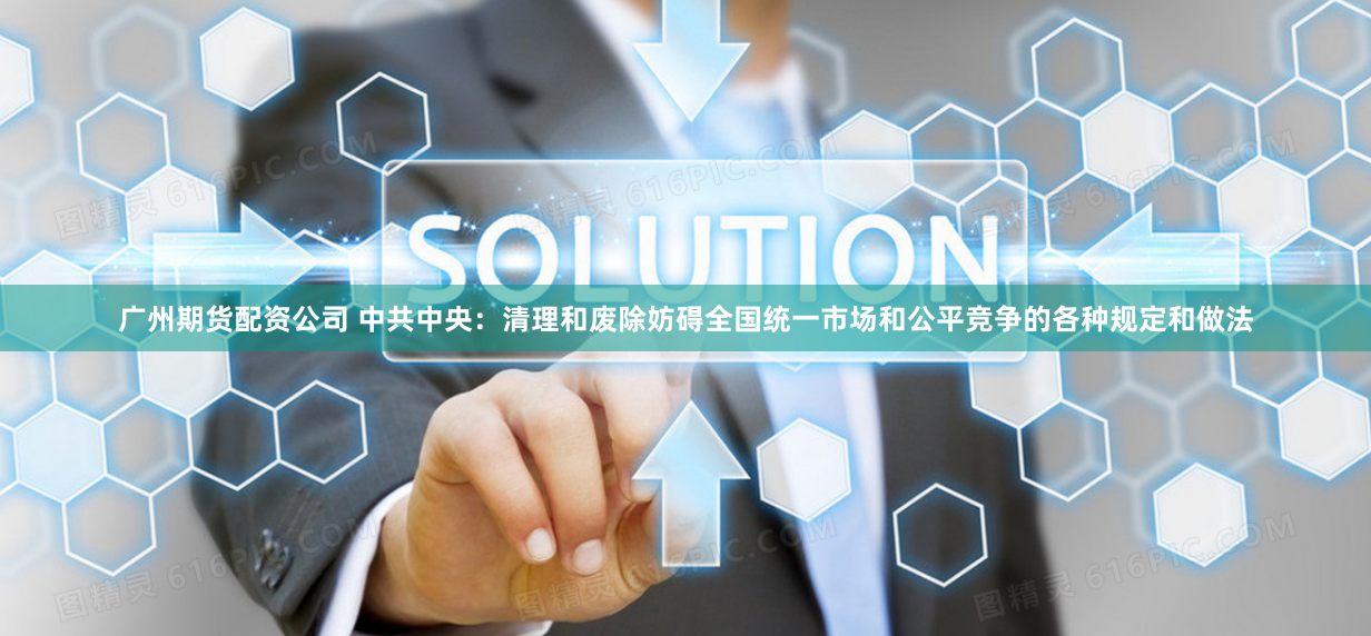 广州期货配资公司 中共中央：清理和废除妨碍全国统一市场和公平竞争的各种规定和做法