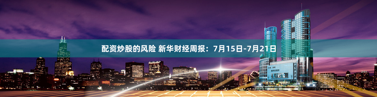 配资炒股的风险 新华财经周报：7月15日-7月21日