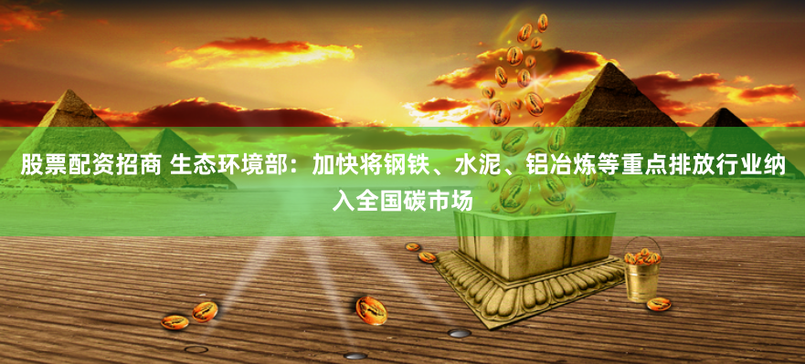 股票配资招商 生态环境部：加快将钢铁、水泥、铝冶炼等重点排放行业纳入全国碳市场