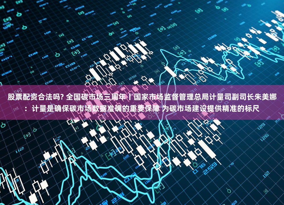 股票配资合法吗? 全国碳市场三周年丨国家市场监督管理总局计量司副司长朱美娜：计量是确保碳市场数据准确的重要保障 为碳市场建设提供精准的标尺