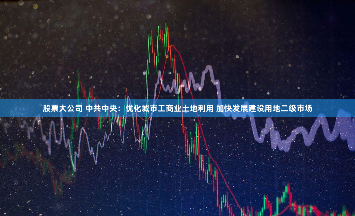 股票大公司 中共中央：优化城市工商业土地利用 加快发展建设用地二级市场
