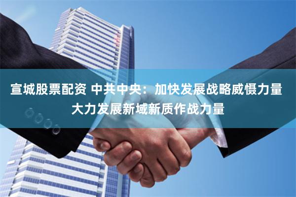 宣城股票配资 中共中央：加快发展战略威慑力量 大力发展新域新质作战力量