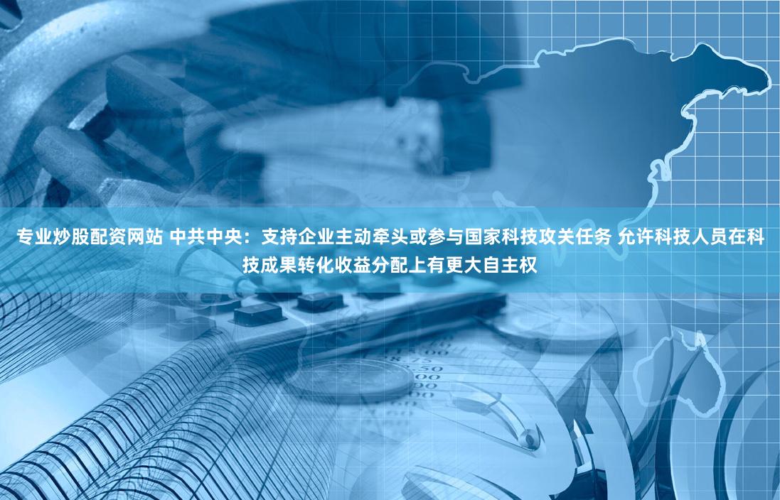 专业炒股配资网站 中共中央：支持企业主动牵头或参与国家科技攻关任务 允许科技人员在科技成果转化收益分配上有更大自主权