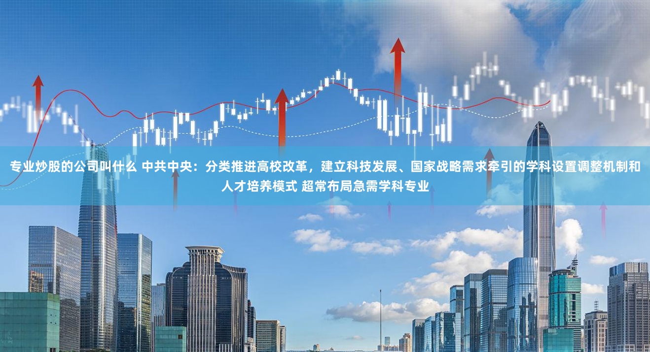 专业炒股的公司叫什么 中共中央：分类推进高校改革，建立科技发展、国家战略需求牵引的学科设置调整机制和人才培养模式 超常布局急需学科专业