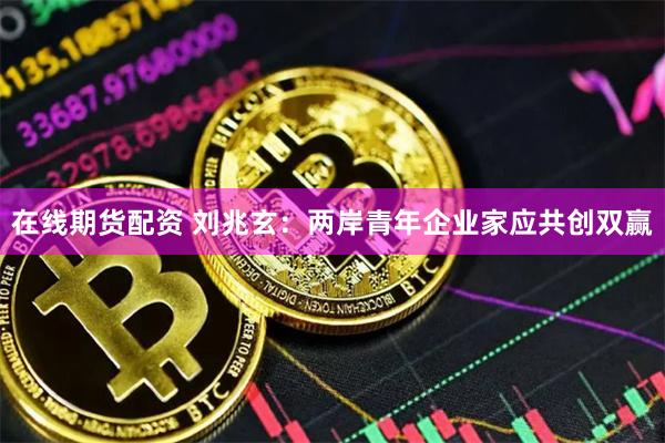 在线期货配资 刘兆玄：两岸青年企业家应共创双赢