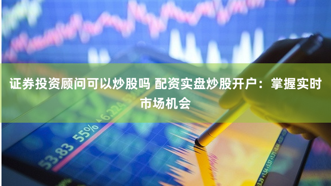 证券投资顾问可以炒股吗 配资实盘炒股开户：掌握实时市场机会