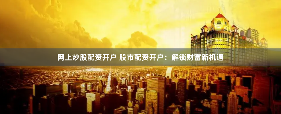 网上炒股配资开户 股市配资开户：解锁财富新机遇