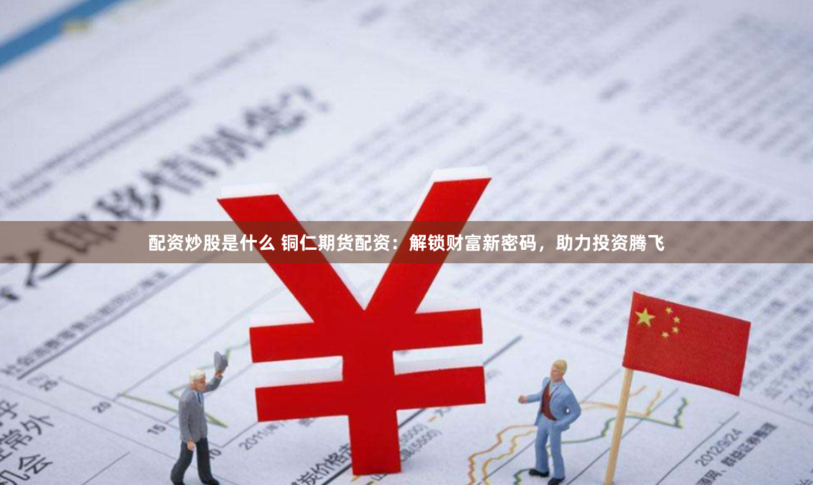 配资炒股是什么 铜仁期货配资：解锁财富新密码，助力投资腾飞