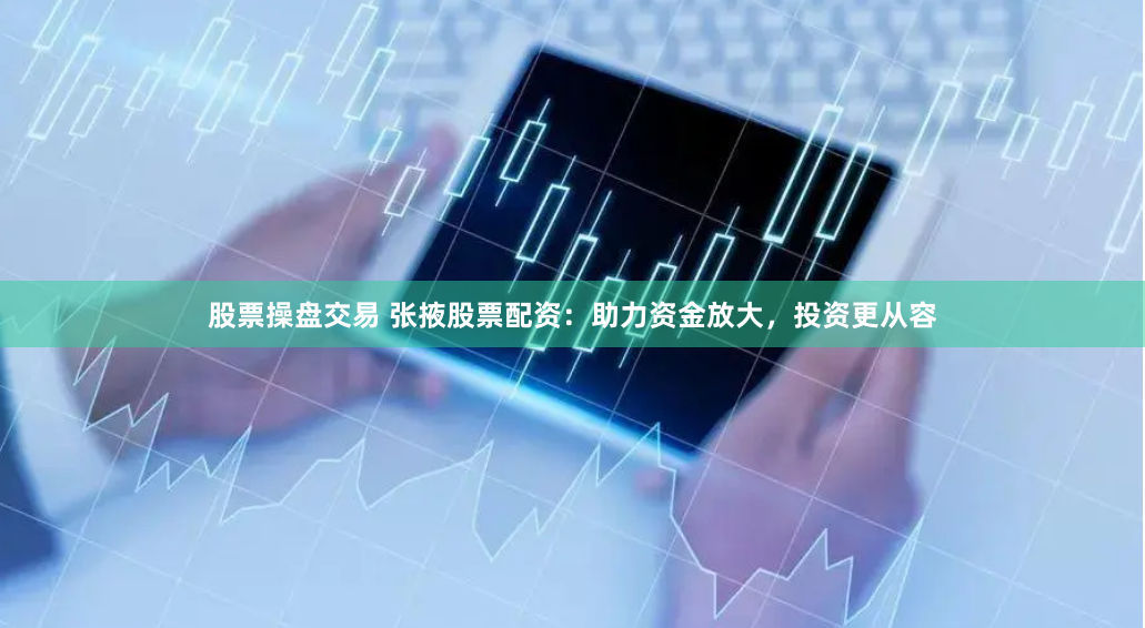 股票操盘交易 张掖股票配资：助力资金放大，投资更从容
