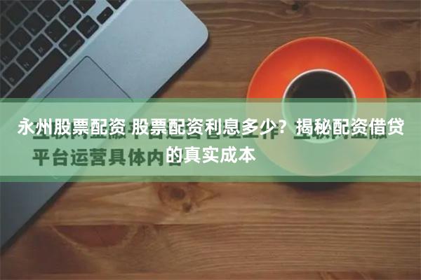 永州股票配资 股票配资利息多少?揭秘配资借贷的真实成本