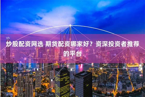炒股配资网选 期货配资哪家好？资深投资者推荐的平台