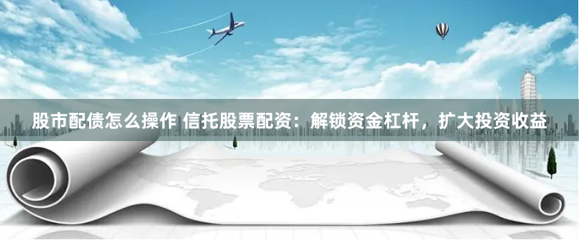 股市配债怎么操作 信托股票配资：解锁资金杠杆，扩大投资收益