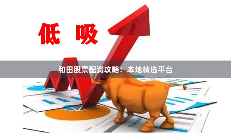 和田股票配资攻略：本地精选平台
